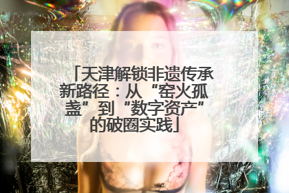 天津解锁非遗传承新路径：从“窑火孤盏”到“数字资产”的破圈实践