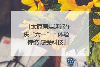 太原萌娃迎端午庆“六一”：体验传统 感受科技