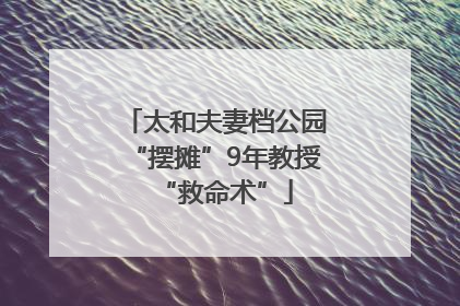太和夫妻档公园“摆摊”9年教授“救命术”