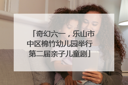 奇幻六一，乐山市中区棉竹幼儿园举行第二届亲子儿童剧