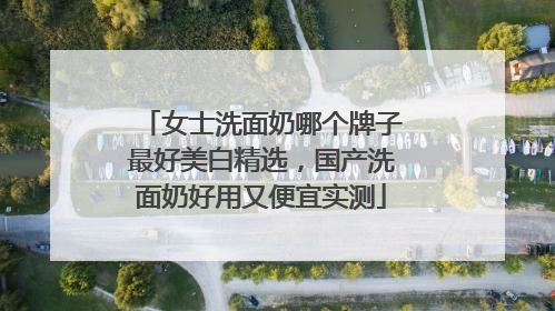 女士洗面奶哪个牌子最好美白精选，国产洗面奶好用又便宜实测