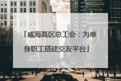威海高区总工会：为单身职工搭建交友平台