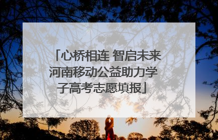心桥相连 智启未来 河南移动公益助力学子高考志愿填报