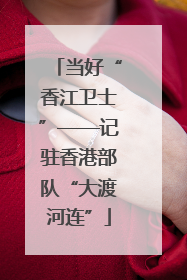 当好“香江卫士”——记驻香港部队“大渡河连”