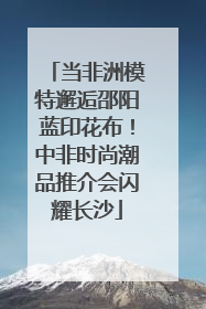 当非洲模特邂逅邵阳蓝印花布！中非时尚潮品推介会闪耀长沙