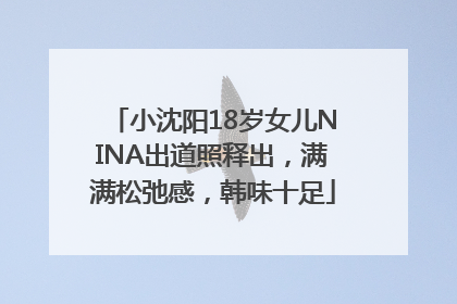 小沈阳18岁女儿NINA出道照释出，满满松弛感，韩味十足