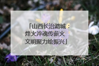 山西长治潞城：烽火淬魂传薪火 文明聚力绘振兴