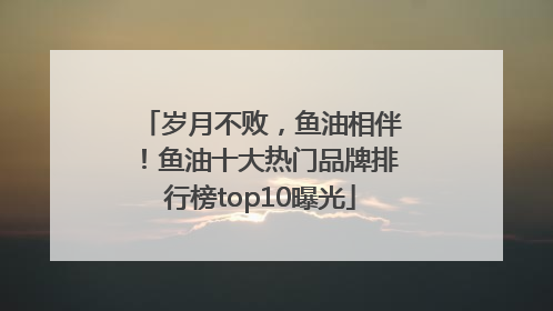 岁月不败，鱼油相伴！鱼油十大热门品牌排行榜top10曝光