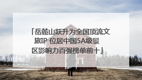 岳麓山跃升为全国顶流文旅IP 位居中国5A级景区影响力百强榜单前十