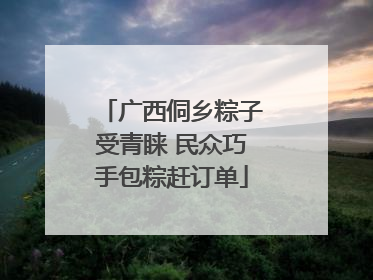 广西侗乡粽子受青睐 民众巧手包粽赶订单