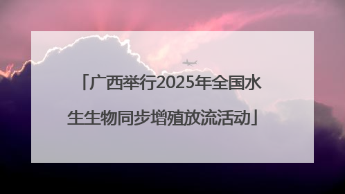 广西举行2025年全国水生生物同步增殖放流活动