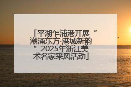 平湖乍浦港开展“潮涌东方·港城新韵”2025年浙江美术名家采风活动