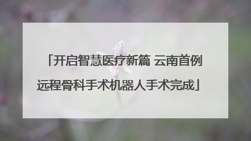 开启智慧医疗新篇 云南首例远程骨科手术机器人手术完成