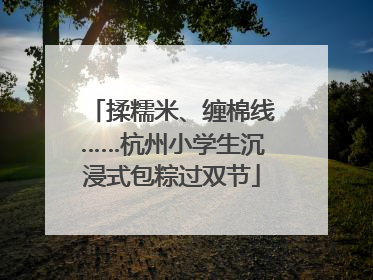 揉糯米、缠棉线……杭州小学生沉浸式包粽过双节