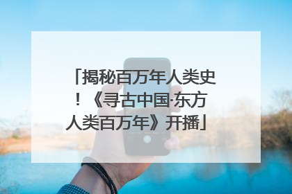 揭秘百万年人类史！《寻古中国·东方人类百万年》开播