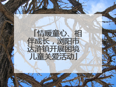 情暖童心、相伴成长，浏阳市达浒镇开展困境儿童关爱活动