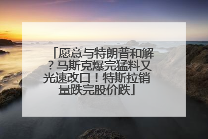 愿意与特朗普和解？马斯克爆完猛料又光速改口！特斯拉销量跌完股价跌