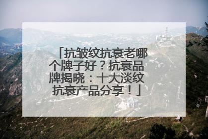 抗皱纹抗衰老哪个牌子好？抗衰品牌揭晓：十大淡纹抗衰产品分享！