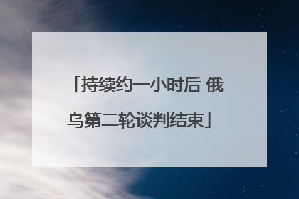 持续约一小时后 俄乌第二轮谈判结束