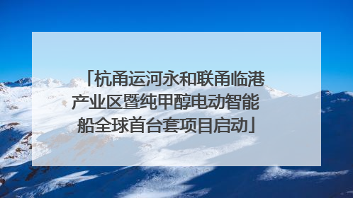 杭甬运河永和联甬临港产业区暨纯甲醇电动智能船全球首台套项目启动