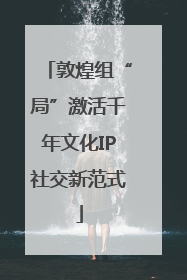 敦煌组“局”激活千年文化IP社交新范式