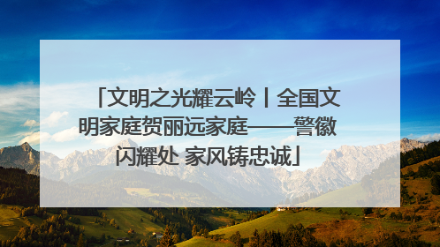文明之光耀云岭丨全国文明家庭贺丽远家庭——警徽闪耀处 家风铸忠诚