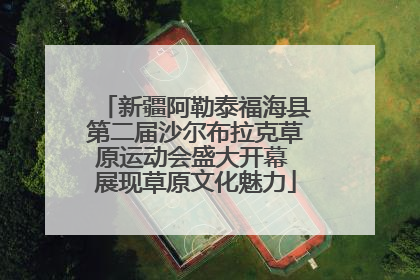新疆阿勒泰福海县第二届沙尔布拉克草原运动会盛大开幕 展现草原文化魅力