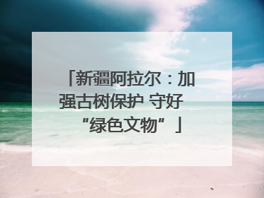 新疆阿拉尔：加强古树保护 守好“绿色文物”