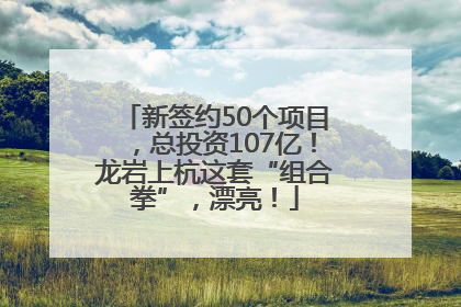新签约50个项目，总投资107亿！龙岩上杭这套“组合拳”，漂亮！
