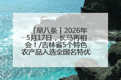 早八条丨2026年5月17日，长马再相会！/吉林省5个特色农产品入选全国名特优新农产品名录