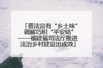 普法富有“乡土味” 调解巧织“平安结”——福建省司法厅推进法治乡村建设出成效