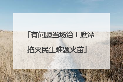 有问题当场治！鹰潭掐灭民生难题火苗