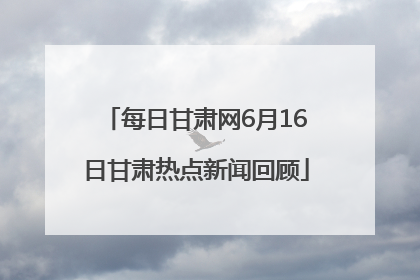 每日甘肃网6月16日甘肃热点新闻回顾