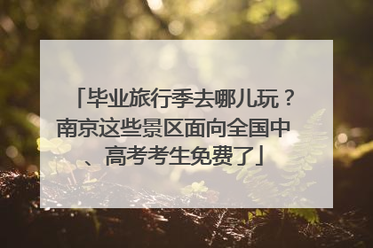 毕业旅行季去哪儿玩？南京这些景区面向全国中、高考考生免费了
