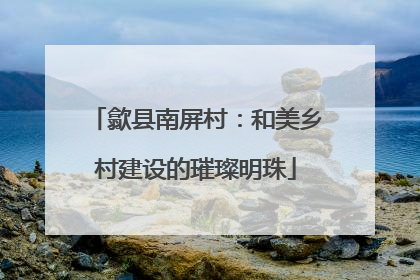歙县南屏村：和美乡村建设的璀璨明珠