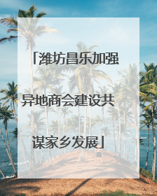 潍坊昌乐加强异地商会建设共谋家乡发展