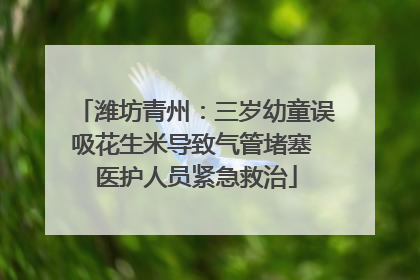 潍坊青州：三岁幼童误吸花生米导致气管堵塞 医护人员紧急救治