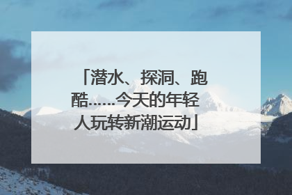 潜水、探洞、跑酷……今天的年轻人玩转新潮运动