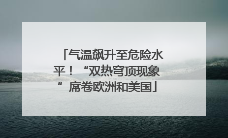 气温飙升至危险水平！“双热穹顶现象”席卷欧洲和美国