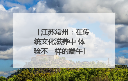 江苏常州：在传统文化滋养中 体验不一样的端午