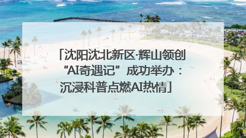 沈阳沈北新区·辉山领创“AI奇遇记”成功举办：沉浸科普点燃AI热情