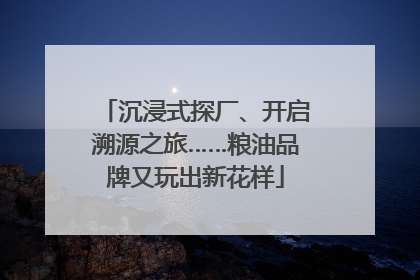 沉浸式探厂、开启溯源之旅……粮油品牌又玩出新花样