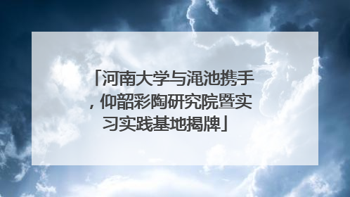 河南大学与渑池携手，仰韶彩陶研究院暨实习实践基地揭牌