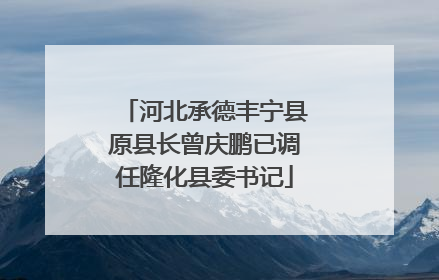 河北承德丰宁县原县长曾庆鹏已调任隆化县委书记