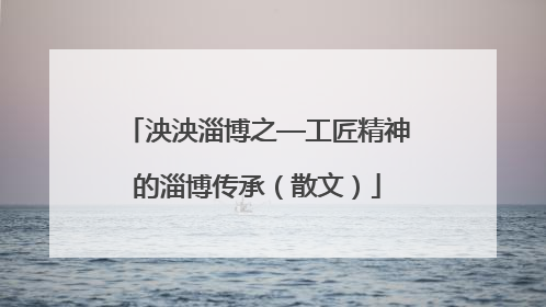 泱泱淄博之—工匠精神的淄博传承（散文）