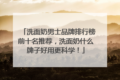 洗面奶男士品牌排行榜前十名推荐，洗面奶什么牌子好用更科学！