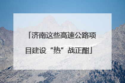 济南这些高速公路项目建设“热”战正酣