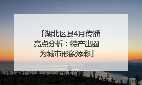 湖北区县4月传播亮点分析：特产出圈为城市形象添彩
