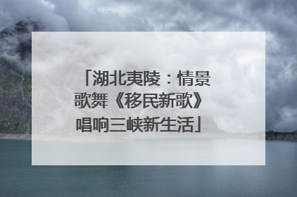 湖北夷陵：情景歌舞《移民新歌》唱响三峡新生活