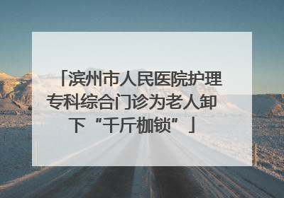 滨州市人民医院护理专科综合门诊为老人卸下“千斤枷锁”